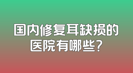 国内修复耳缺损的医院有哪些？