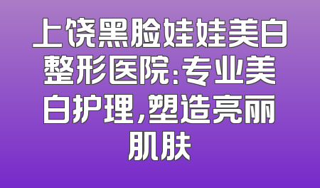 上饶黑脸娃娃美白整形医院：专业美白护理，塑造亮丽肌肤