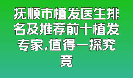 抚顺市植发医生排名及推荐前十植发专家，值得一探究竟