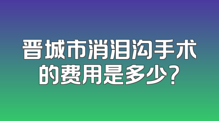 晋城市消泪沟手术的费用是多少？