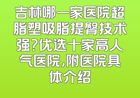 吉林哪一家医院超脂塑吸脂提臀技术强？优选十家高人气医院，附医院具体介绍