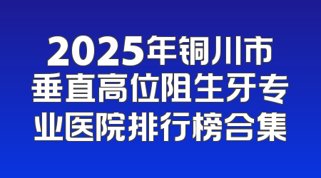 2025年铜川市垂直高位阻生牙专业医院排行榜合集