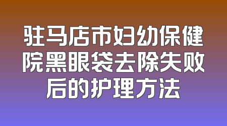 驻马店市妇幼保健院黑眼袋去除失败后的护理方法