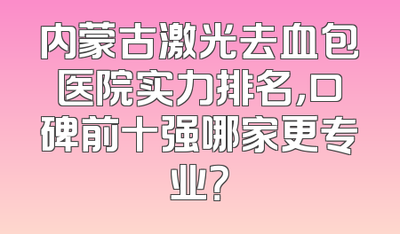 内蒙古激光去血包医院实力排名，口碑前十强哪家更专业？