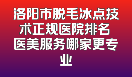 洛阳市脱毛冰点技术正规医院排名 医美服务哪家更专业