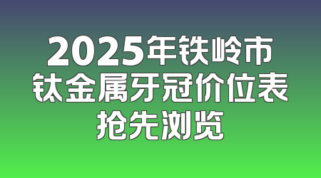 2025年铁岭市钛金属牙冠价位表抢先浏览