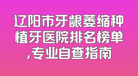 辽阳市牙龈萎缩种植牙医院排名榜单，专业自查指南