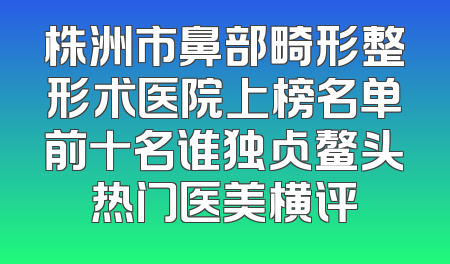株洲市鼻部畸形整形术医院上榜名单前十名谁独占鳌头热门医美横评