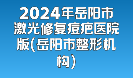 2024年岳阳市激光修复痘疤医院版（岳阳市整形机构）