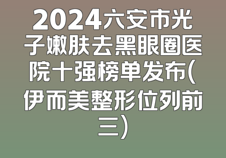 2024六安市光子嫩肤去黑眼圈医院十强榜单发布(伊而美整形位列前三)