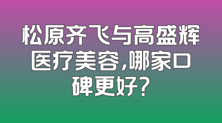 松原齐飞与高盛辉医疗美容，哪家口碑更好？
