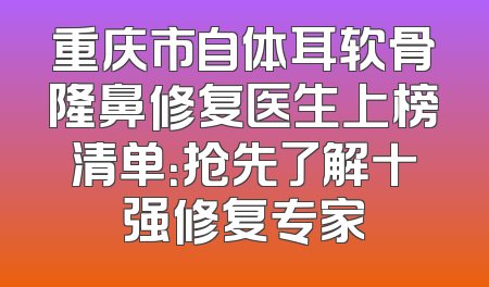 重庆市自体耳软骨隆鼻修复医生上榜清单：抢先了解十强修复专家