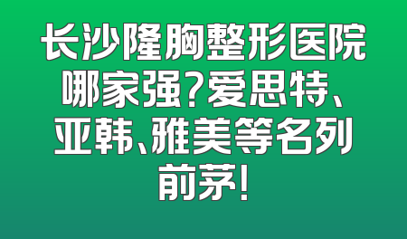 长沙隆胸整形医院哪家强？爱思特、亚韩、雅美等名列前茅！