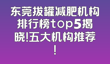 东莞拔罐减肥机构排行榜top5揭晓！五大机构推荐！