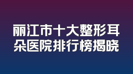 丽江市十大整形耳朵医院排行榜揭晓