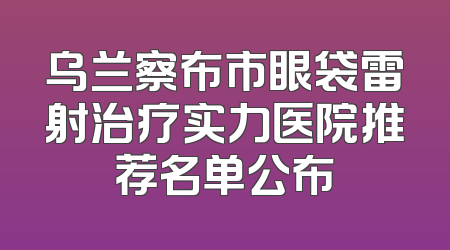 乌兰察布市眼袋雷射治疗实力医院推荐名单公布
