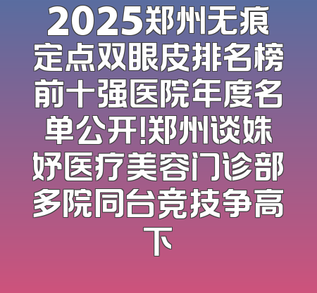 2025郑州无痕定点双眼皮排名榜前十强医院年度名单公开！郑州谈姝妤医疗美容门诊部多院同台竞技争高下