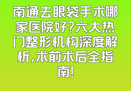 南通去眼袋手术哪家医院好？六大热门整形机构深度解析，术前术后全指南！
