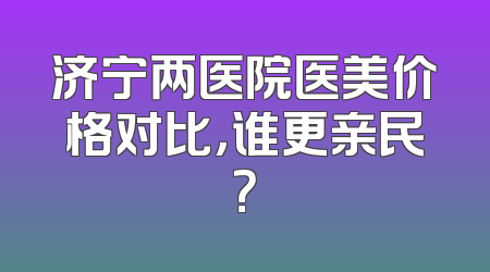济宁两医院医美价格对比，谁更亲民？