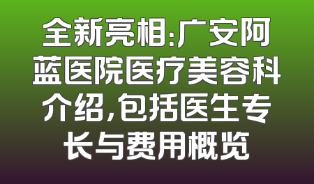 全新亮相：广安阿蓝医院医疗美容科介绍，包括医生专长与费用概览