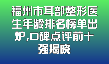 福州市耳部整形医生年龄排名榜单出炉，口碑点评前十强揭晓