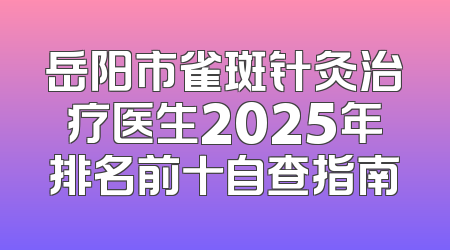 岳阳市雀斑针灸治疗医生2025年排名前十自查指南