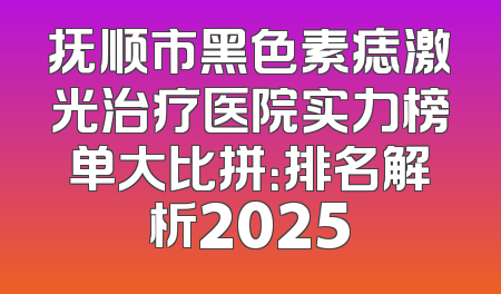 抚顺市黑色素痣激光治疗医院实力榜单大比拼：排名解析2025