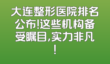 大连整形医院排名公布！这些机构备受瞩目，实力非凡！