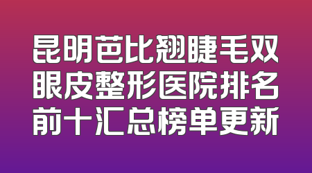 昆明芭比翘睫毛双眼皮整形医院排名前十汇总榜单更新