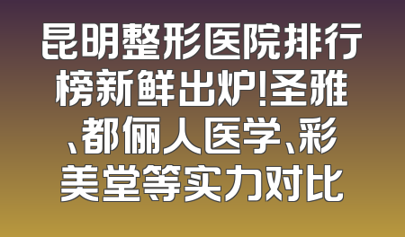 昆明整形医院排行榜新鲜出炉！圣雅、都俪人医学、彩美堂等实力对比