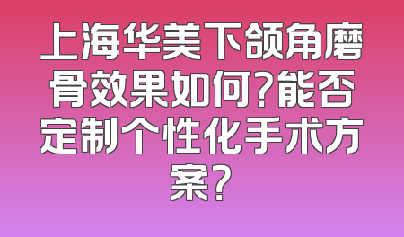 上海华美下颌角磨骨效果如何？能否定制个性化手术方案？