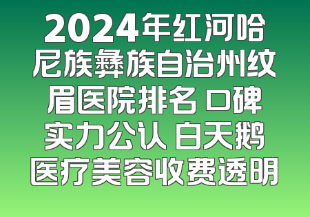 2024年红河哈尼族彝族自治州纹眉医院排名 口碑实力公认 白天鹅医疗美容收费透明