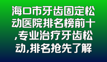 海口市牙齿固定松动医院排名榜前十，专业治疗牙齿松动，排名抢先了解