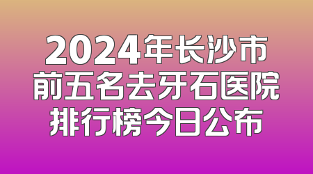 2024年长沙市前五名去牙石医院排行榜今日公布
