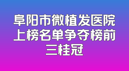 阜阳市微植发医院上榜名单争夺榜前三桂冠