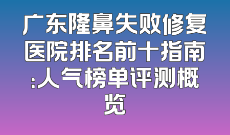 广东隆鼻失败修复医院排名前十指南：人气榜单评测概览