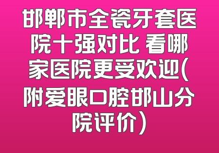 邯郸市全瓷牙套医院十强对比 看哪家医院更受欢迎（附爱眼口腔邯山分院评价）