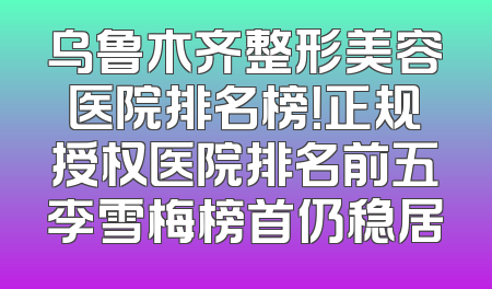 乌鲁木齐整形美容医院排名榜！正规授权医院排名前五李雪梅榜首仍稳居