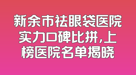 新余市祛眼袋医院实力口碑比拼，上榜医院名单揭晓