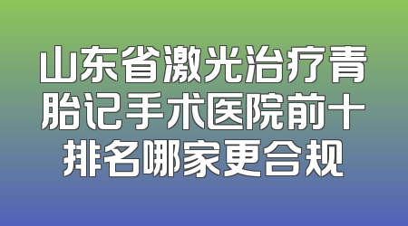 山东省激光治疗青胎记手术医院前十排名哪家更合规