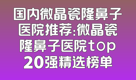 国内微晶瓷隆鼻子医院推荐：微晶瓷隆鼻子医院top20强精选榜单
