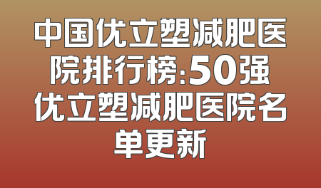 中国优立塑减肥医院排行榜：50强优立塑减肥医院名单更新