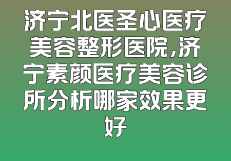 济宁北医圣心医疗美容整形医院，济宁素颜医疗美容诊所分析哪家效果更好