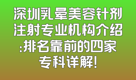 深圳乳晕美容针剂注射专业机构介绍：排名靠前的四家专科详解！