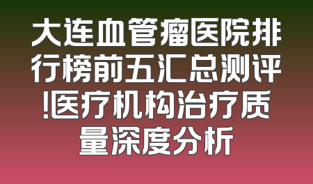 大连血管瘤医院排行榜前五汇总测评！医疗机构治疗质量深度分析