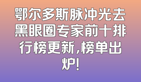 鄂尔多斯脉冲光去黑眼圈专家前十排行榜更新，榜单出炉！