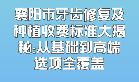 襄阳市牙齿修复及种植收费标准大揭秘：从基础到高端选项全覆盖