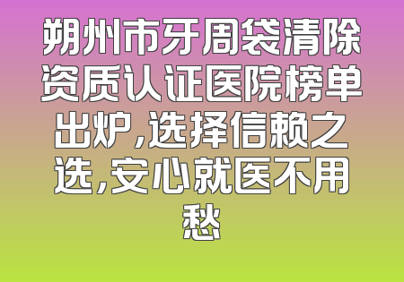 朔州市牙周袋清除资质认证医院榜单出炉，选择信赖之选，安心就医不用愁