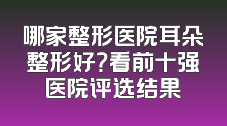哪家整形医院耳朵整形好？看前十强医院评选结果