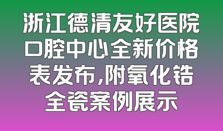 浙江德清友好医院口腔中心全新价格表发布，附氧化锆全瓷案例展示